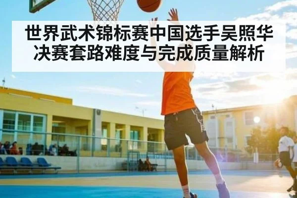 世界武术锦标赛中国选手吴照华决赛套路难度与完成质量解析