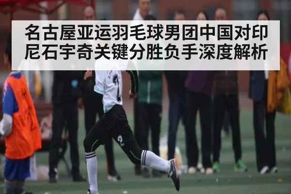 名古屋亚运羽毛球男团中国对印尼石宇奇关键分胜负手深度解析