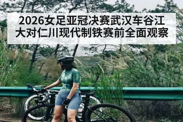 2026女足亚冠决赛武汉车谷江大对仁川现代制铁赛前全面观察