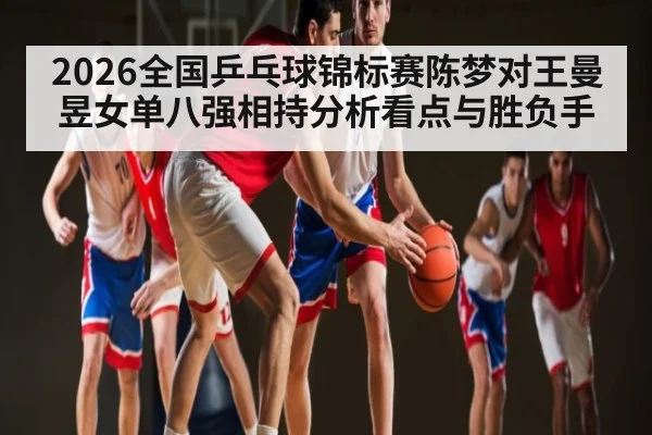 2026全国乒乓球锦标赛陈梦对王曼昱女单八强相持分析看点与胜负手